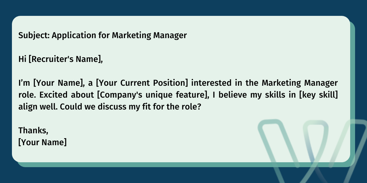 Subject: Application for Marketing Manager‍Hi [Recruiter's Name],‍I’m [Your Name], a [Your Current Position] interested in the Marketing Manager role. Excited about [Company's unique feature], I believe my skills in [key skill] align well. Could we discuss my fit for the role?‍Thanks,[Your Name]