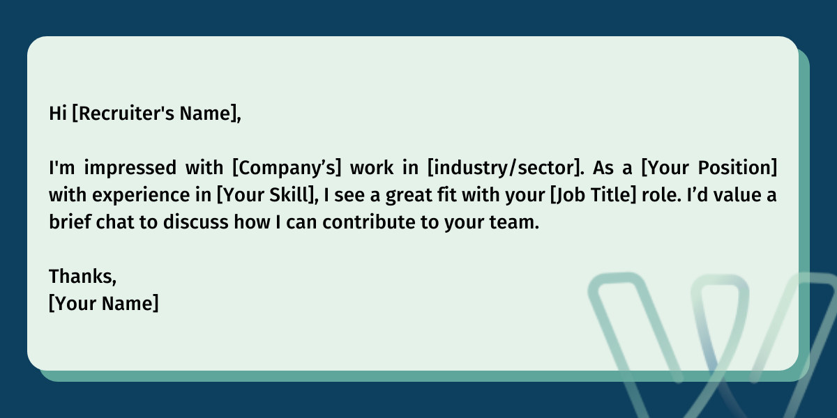 Hi [Recruiter's Name],‍I'm impressed with [Company’s] work in [industry/sector]. As a [Your Position] with experience in [Your Skill], I see a great fit with your [Job Title] role. I’d value a brief chat to discuss how I can contribute to your team.‍Thanks,[Your Name]