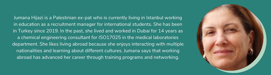 Jumana Hijazi is a Palestinian ex-pat who is currently living in Istanbul working in education as a recruitment manager for international students. She has been in Turkey since 2019. In the past, she lived and worked in Dubai for 14 years as a chemical engineering consultant for ISO17025 in the medical laboratories department. She likes living abroad because she enjoys interacting with multiple nationalities and learning about different cultures. Jumana says that working abroad has advanced her career through training programs and networking.