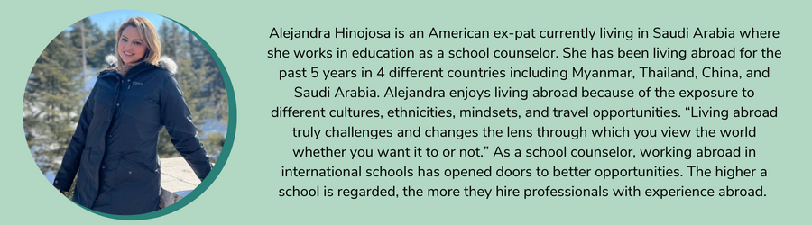 Alejandra Hinojosa is an American ex-pat currently living in Saudi Arabia where she works in education as a school counselor. She has been living abroad for the past 5 years in 4 different countries including Myanmar, Thailand, China, and Saudi Arabia. Alejandra enjoys living abroad because of the exposure to different cultures, ethnicities, mindsets, and travel opportunities. “Living abroad truly challenges and changes the lens through which you view the world whether you want it to or not.” As a school counselor, working abroad in international schools has opened doors to better opportunities. The higher a school is regarded, the more they hire professionals with experience abroad. 