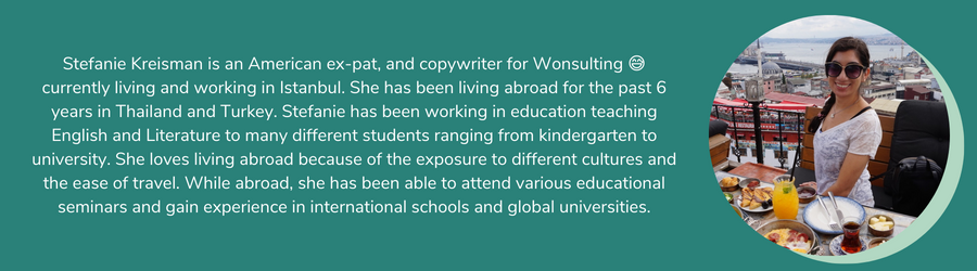 Stefanie Kreisman is an American ex-pat, and copywriter for Wonsulting, 😅currently living and working in Istanbul. She has been living abroad for the past 6 years in Thailand and Turkey. Stefanie has been working in education teaching English and Literature to many different students ranging from kindergarten to university. She loves living abroad because of the exposure to different cultures and the ease of travel. While abroad, she has been able to attend various educational seminars and gain experience in international schools and global universities.