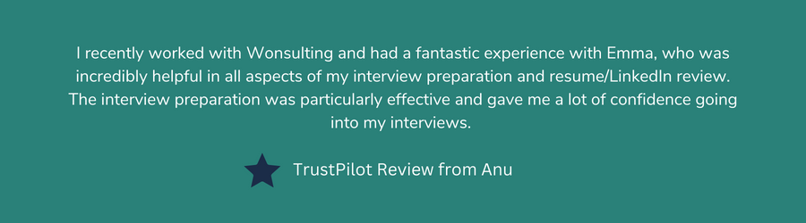 I recently worked with Wonsulting and had a fantastic experience with Emma, who was incredibly helpful in all aspects of my interview preparation and resume/LinkedIn review. The interview preparation was particularly effective and gave me a lot of confidence going into my interviews.    Review from Anu