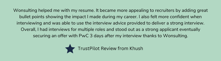 Wonsulting helped me with my resume. It became more appealing to recruiters by adding great bullet points showing the impact I made during my career. I also felt more confident when interviewing and was able to use the interview advice provided to deliver a strong interview. Overall, I had interviews for multiple roles and stood out as a strong applicant eventually securing an offer with PwC 3 days after my interview thanks to Wonsulting.   TrustPilot Review from Khush